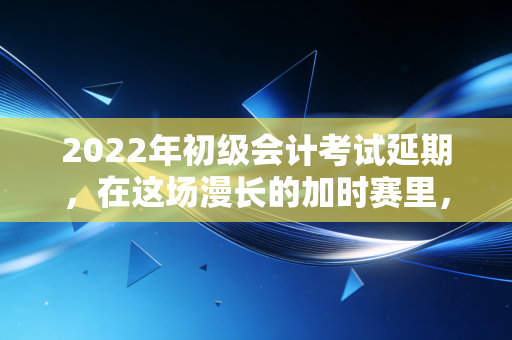 2022年初级会计考试延期，在这场漫长的加时赛里，有人崩溃有人突围