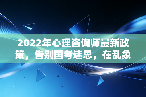 2022年心理咨询师最新政策，告别国考迷思，在乱象中寻找职业新出路