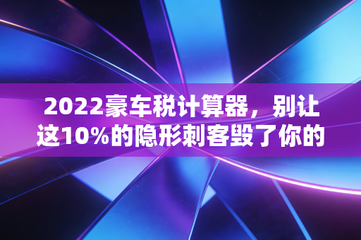2022豪车税计算器，别让这10%的隐形刺客毁了你的提车梦