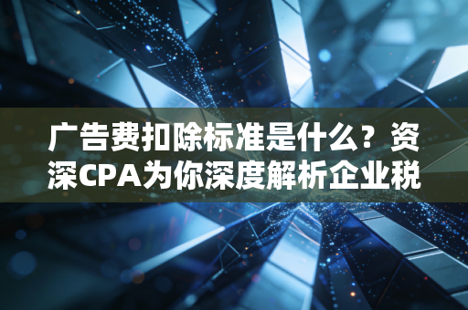 广告费扣除标准是什么？资深CPA为你深度解析企业税务筹划的实战避坑指南