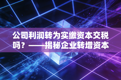 公司利润转为实缴资本交税吗？——揭秘企业转增资本的税务真相与实操避坑指南