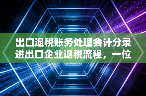 出口退税账务处理会计分录进出口企业退税流程，一位注会眼中的实操避坑指南与账务详解