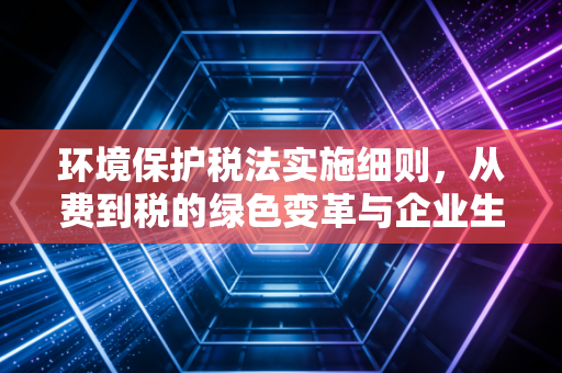 环境保护税法实施细则，从费到税的绿色变革与企业生存指南