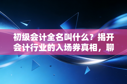 初级会计全名叫什么？揭开会计行业的入场券真相，聊聊考证那些事儿