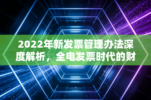 2022年新发票管理办法深度解析，全电发票时代的财务变革与生存指南