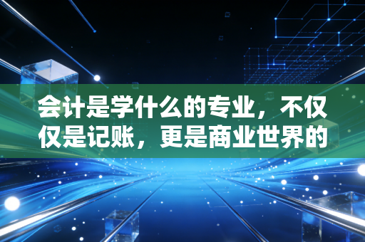 会计是学什么的专业，不仅仅是记账，更是商业世界的底层逻辑与生存智慧