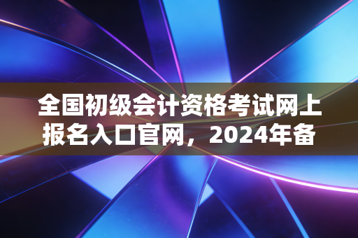 全国初级会计资格考试网上报名入口官网，2024年备考全攻略，手把手教你避开那些坑