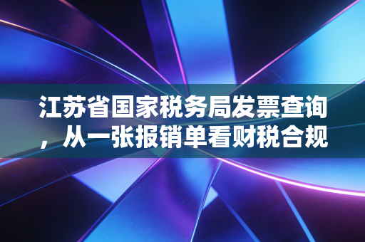 江苏省国家税务局发票查询，从一张报销单看财税合规的必修课