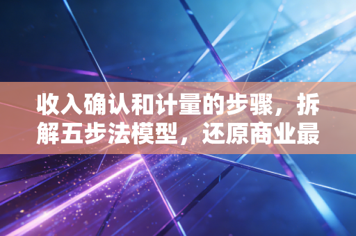 收入确认和计量的步骤，拆解五步法模型，还原商业最真实的底色