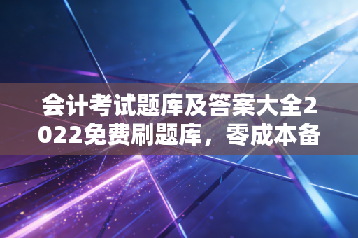 会计考试题库及答案大全2022免费刷题库，零成本备考的真相与我的独家刷题心法