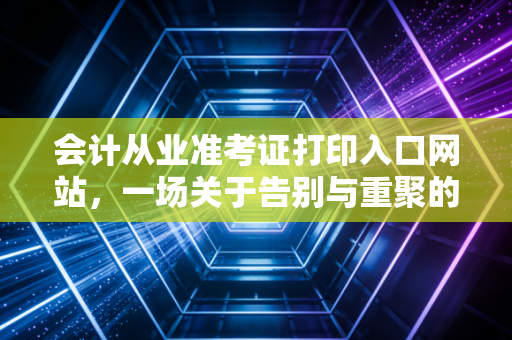 会计从业准考证打印入口网站，一场关于告别与重聚的行业沉思