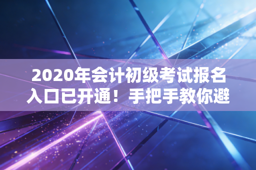 2020年会计初级考试报名入口已开通！手把手教你避开那些坑，稳稳上岸