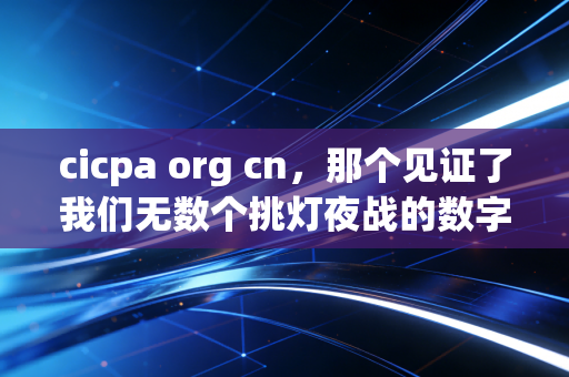 cicpa org cn，那个见证了我们无数个挑灯夜战的数字灯塔