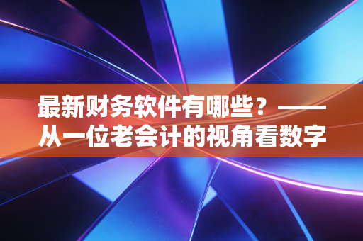 最新财务软件有哪些？——从一位老会计的视角看数字化转型的浪潮