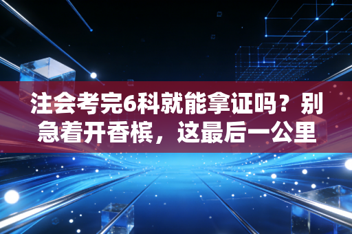注会考完6科就能拿证吗？别急着开香槟，这最后一公里才是真正的劝退分水岭