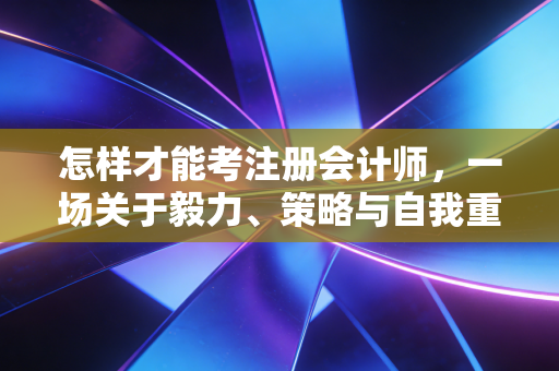 怎样才能考注册会计师,一场关于毅力、策略与自我重塑的修行