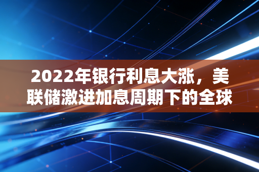 2022年银行利息大涨，美联储激进加息周期下的全球资产大洗牌与普通人的应对之道