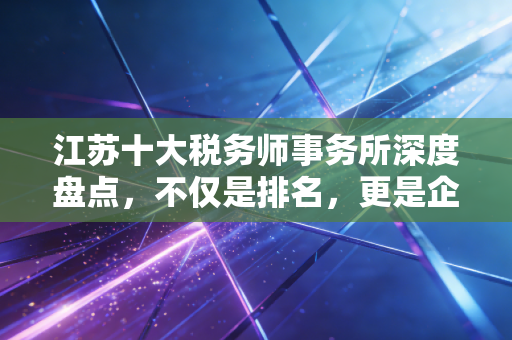 江苏十大税务师事务所深度盘点，不仅是排名，更是企业生存的护城河