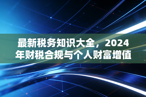 最新税务知识大全，2024年财税合规与个人财富增值的实战指南