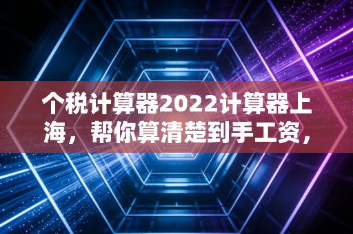 个税计算器2022计算器上海，帮你算清楚到手工资，别让辛苦钱白白溜走
