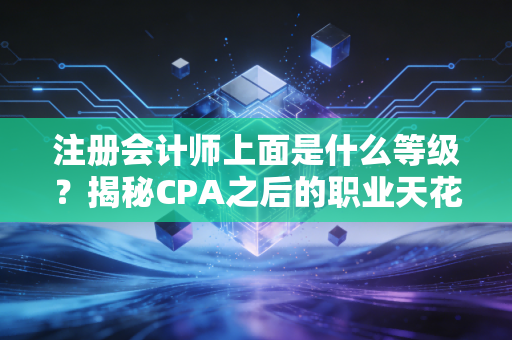 注册会计师上面是什么等级？揭秘CPA之后的职业天花板与进阶之路