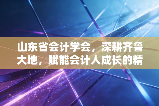山东省会计学会，深耕齐鲁大地，赋能会计人成长的精神灯塔与实战导师