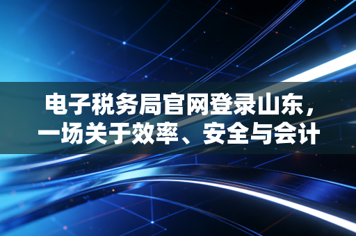 电子税务局官网登录山东，一场关于效率、安全与会计人自我救赎的数字化突围