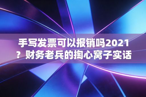 手写发票可以报销吗2021？财务老兵的掏心窝子实话与避坑指南