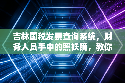 吉林国税发票查询系统，财务人员手中的照妖镜，教你如何避开税务地雷