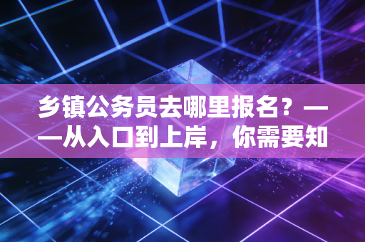 乡镇公务员去哪里报名？——从入口到上岸，你需要知道的每一个细节