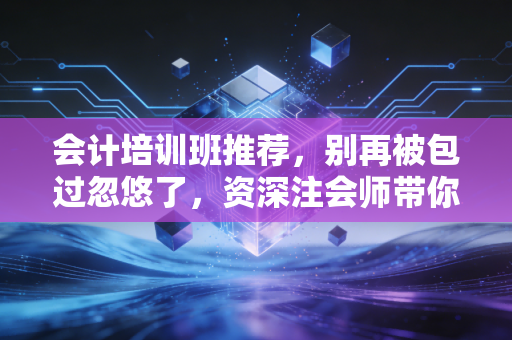 会计培训班推荐，别再被包过忽悠了，资深注会师带你避坑选课
