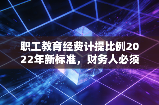 职工教育经费计提比例2022年新标准，财务人必须掌握的省钱与育人双重攻略