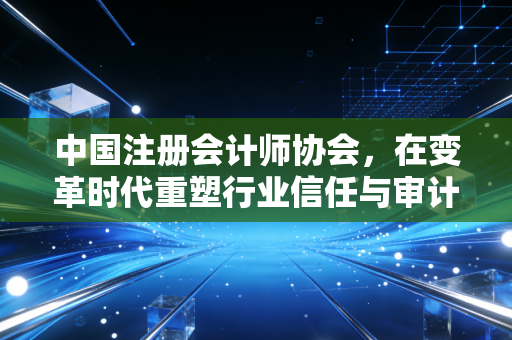 中国注册会计师协会，在变革时代重塑行业信任与审计人的职业尊严