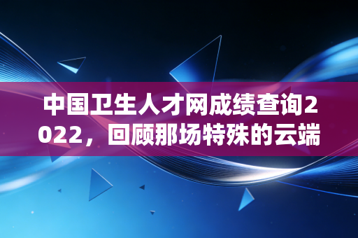 中国卫生人才网成绩查询2022，回顾那场特殊的云端战役与职业进阶之路