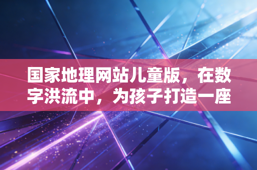 国家地理网站儿童版，在数字洪流中，为孩子打造一座通往荒野与真理的灯塔