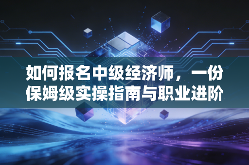 如何报名中级经济师，一份保姆级实操指南与职业进阶思考