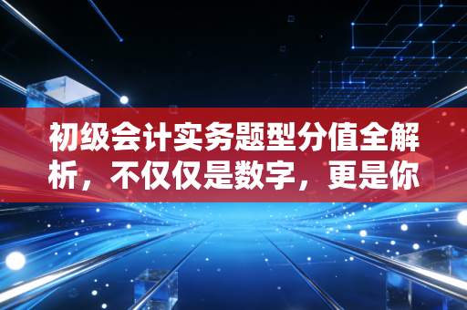 初级会计实务题型分值全解析，不仅仅是数字，更是你通关的作战地图