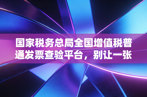 国家税务总局全国增值税普通发票查验平台，别让一张假票毁了你的职业生涯，聊聊查验背后的那些事儿