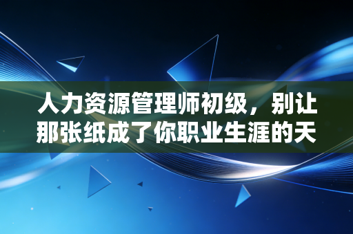 人力资源管理师初级，别让那张纸成了你职业生涯的天花板，它该是地基