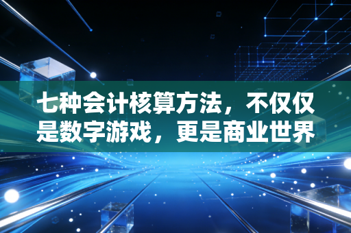 七种会计核算方法，不仅仅是数字游戏，更是商业世界的底层逻辑