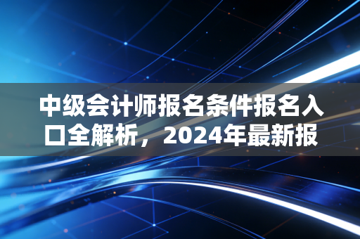中级会计师报名条件报名入口全解析，2024年最新报考指南与职场进阶秘籍