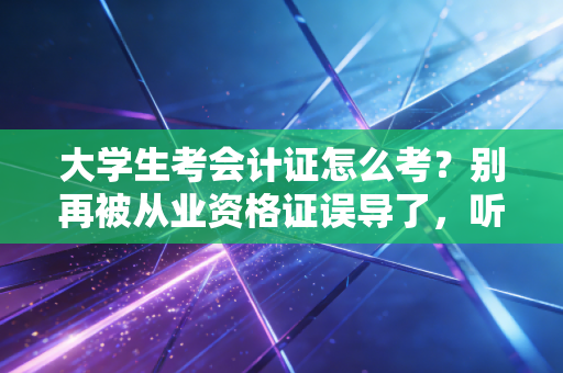 大学生考会计证怎么考？别再被从业资格证误导了，听注会师说句大实话