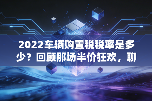 2022车辆购置税税率是多少？回顾那场半价狂欢，聊聊CPA眼中的减税逻辑