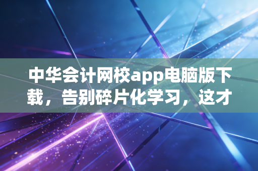 中华会计网校app电脑版下载，告别碎片化学习，这才是注会人该有的硬核备考姿态