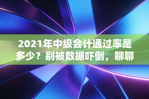 2021年中级会计通过率是多少？别被数据吓倒，聊聊职场人的进阶之痛