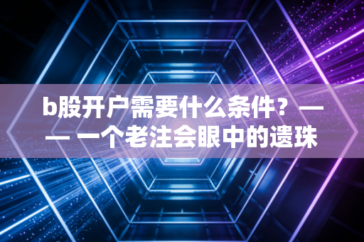 b股开户需要什么条件？—— 一个老注会眼中的遗珠市场与实操全攻略