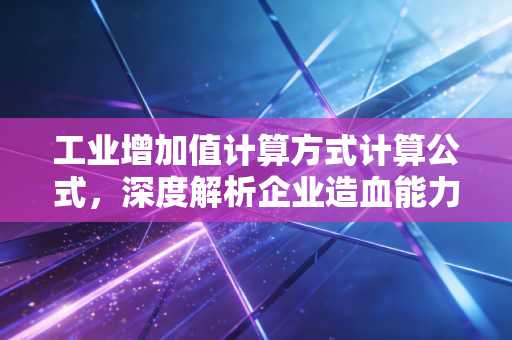工业增加值计算方式计算公式，深度解析企业造血能力与宏观经济脉搏
