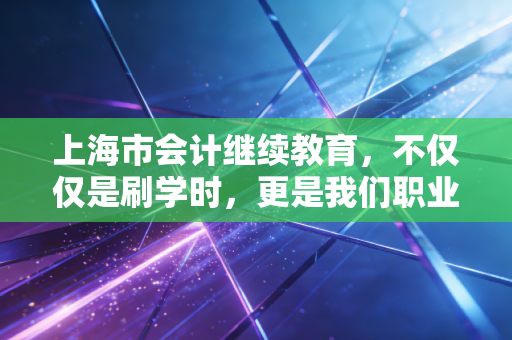上海市会计继续教育，不仅仅是刷学时，更是我们职业生命的保鲜剂