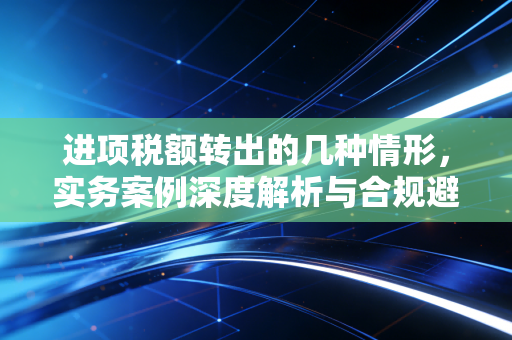 进项税额转出的几种情形，实务案例深度解析与合规避坑指南