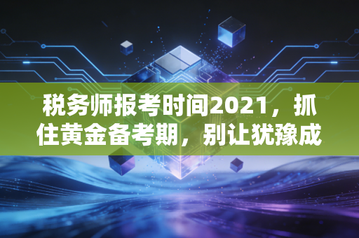 税务师报考时间2021，抓住黄金备考期，别让犹豫成为你进阶路上的绊脚石